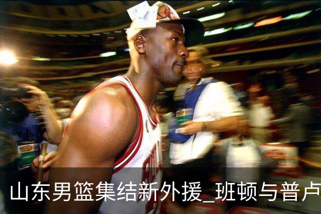 山东男篮集结新外援 班顿与普卢默正式加入训练营